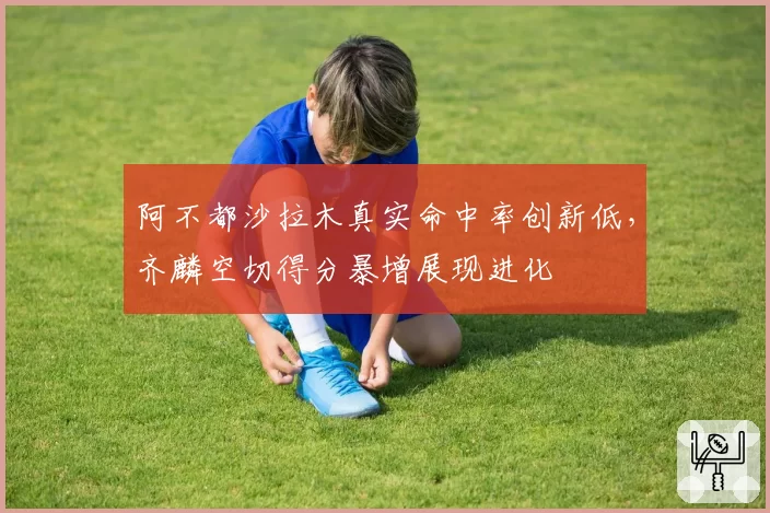 阿不都沙拉木真实命中率创新低,齐麟空切得分暴增展现进化