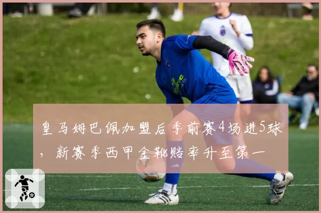 皇马姆巴佩加盟后季前赛4场进5球，新赛季西甲金靴赔率升至第一
