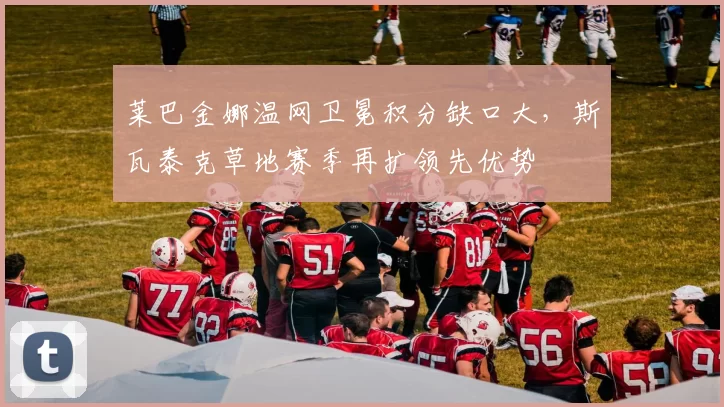 莱巴金娜温网卫冕积分缺口大，斯瓦泰克草地赛季再扩领先优势