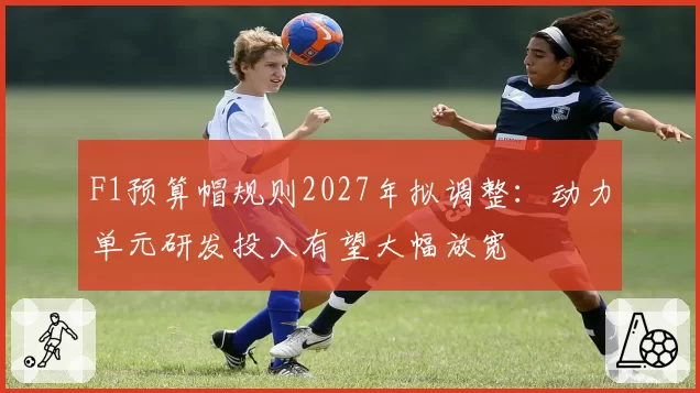 F1预算帽规则2027年拟调整:动力单元研发投入有望大幅放宽