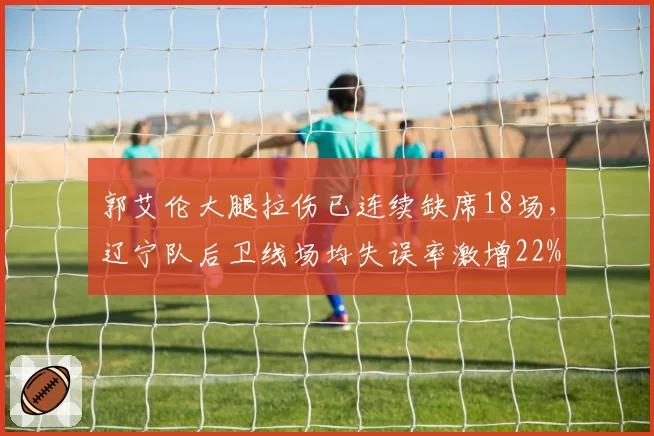 郭艾伦大腿拉伤已连续缺席18场，辽宁队后卫线场均失误率激增22%