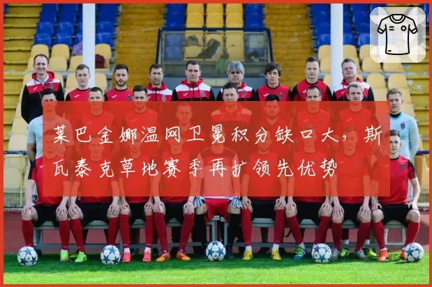 莱巴金娜温网卫冕积分缺口大，斯瓦泰克草地赛季再扩领先优势