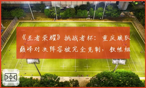 《王者荣耀》挑战者杯：重庆狼队巅峰对决阵容被完全克制，教练组赛训方向引质疑？