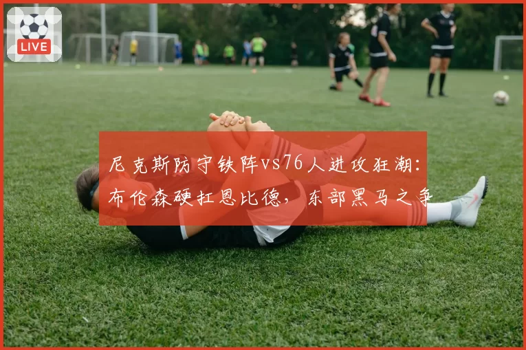 尼克斯防守铁阵vs76人进攻狂潮:布伦森硬扛恩比德,东部黑马之争白热化