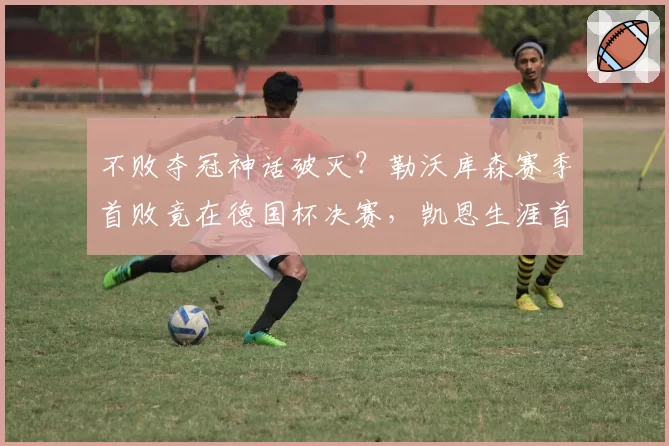 不败夺冠神话破灭？勒沃库森赛季首败竟在德国杯决赛，凯恩生涯首冠再成悬念