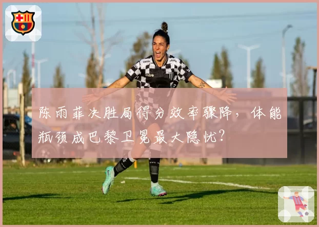 陈雨菲决胜局得分效率骤降,体能瓶颈成巴黎卫冕最大隐忧?