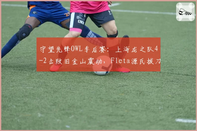 守望先锋OWL季后赛:上海龙之队4-2击败旧金山震动,Fleta源氏拔刀三杀