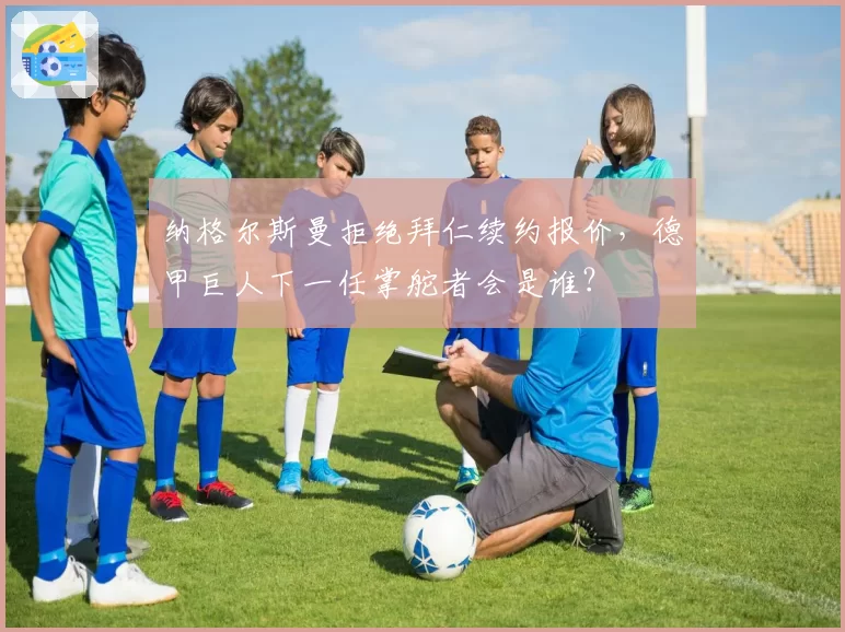 纳格尔斯曼拒绝拜仁续约报价，德甲巨人下一任掌舵者会是谁？