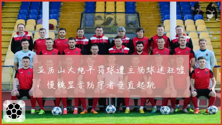 亚历山大绝平罚球遭主场球迷狂嘘,慢镜显示防守者垂直起跳