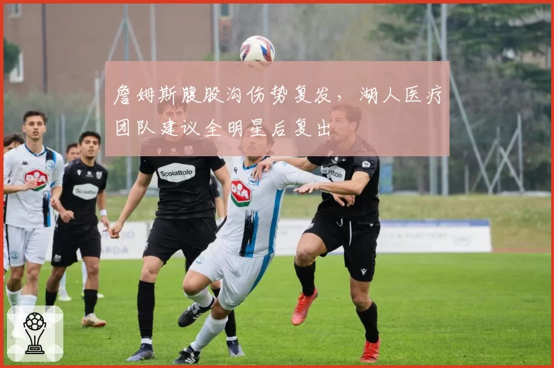 詹姆斯腹股沟伤势复发,湖人医疗团队建议全明星后复出