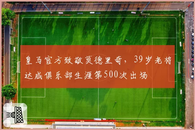 皇马官方致敬莫德里奇，39岁老将达成俱乐部生涯第500次出场