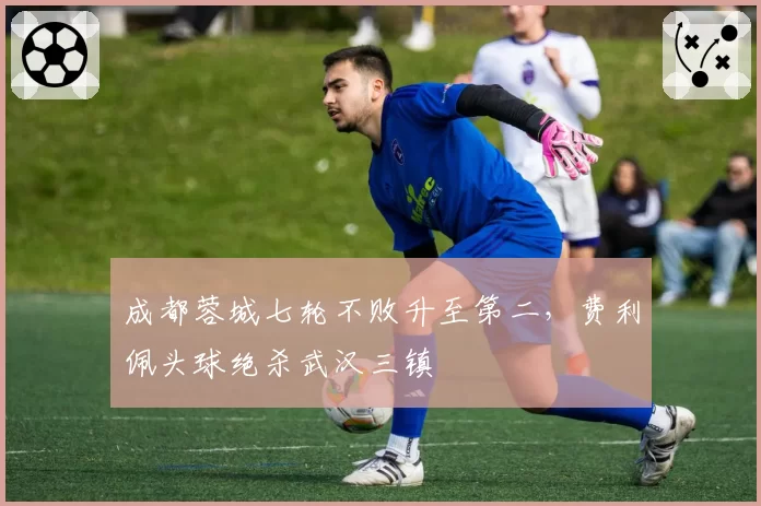 成都蓉城七轮不败升至第二,费利佩头球绝杀武汉三镇