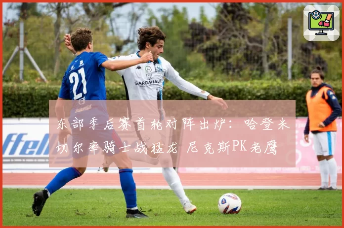 东部季后赛首轮对阵出炉:哈登米切尔率骑士战猛龙 尼克斯PK老鹰