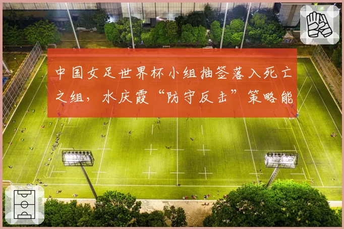 中国女足世界杯小组抽签落入死亡之组，水庆霞“防守反击”策略能否出奇制胜？