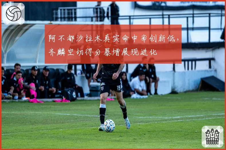 阿不都沙拉木真实命中率创新低,齐麟空切得分暴增展现进化
