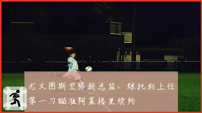 尤文图斯空降新总监,琼托利上任第一刀瞄准阿莱格里续约