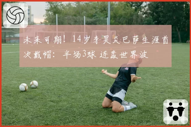 未来可期！14岁李昊炎巴萨生涯首次戴帽：半场3球 连轰世界波
