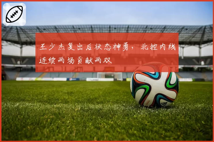 王少杰复出后状态神勇,北控内线连续两场贡献两双