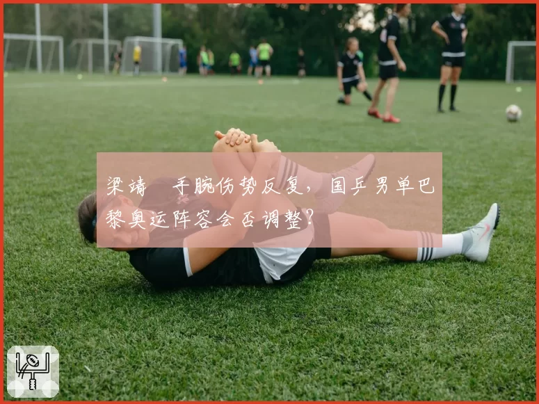 梁靖崑手腕伤势反复，国乒男单巴黎奥运阵容会否调整？