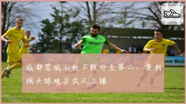 成都蓉城七轮不败升至第二,费利佩头球绝杀武汉三镇