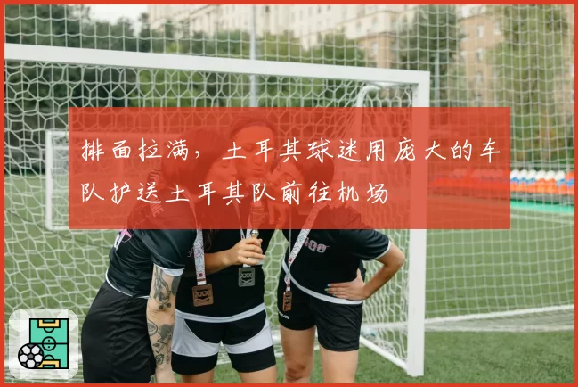 排面拉满，土耳其球迷用庞大的车队护送土耳其队前往机场