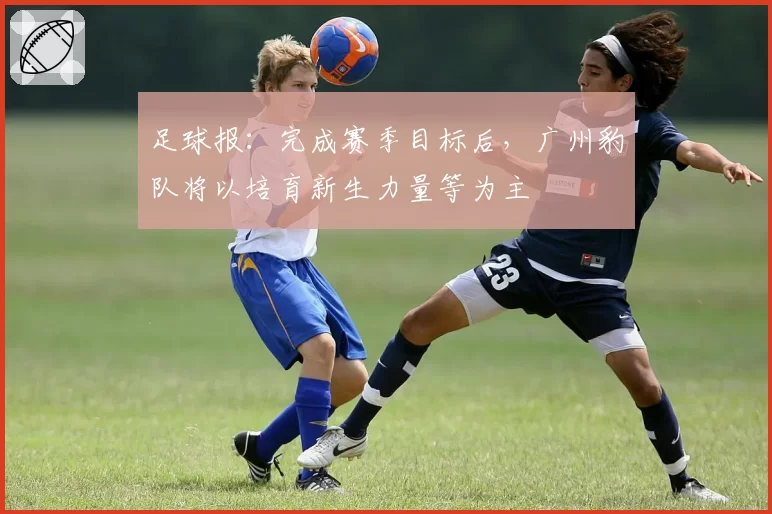 足球报：完成赛季目标后，广州豹队将以培育新生力量等为主