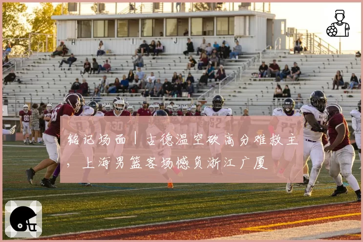 铭记场面｜古德温空砍高分难救主，上海男篮客场憾负浙江广厦