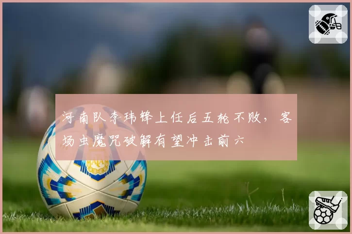 河南队李玮锋上任后五轮不败,客场虫魔咒破解有望冲击前六