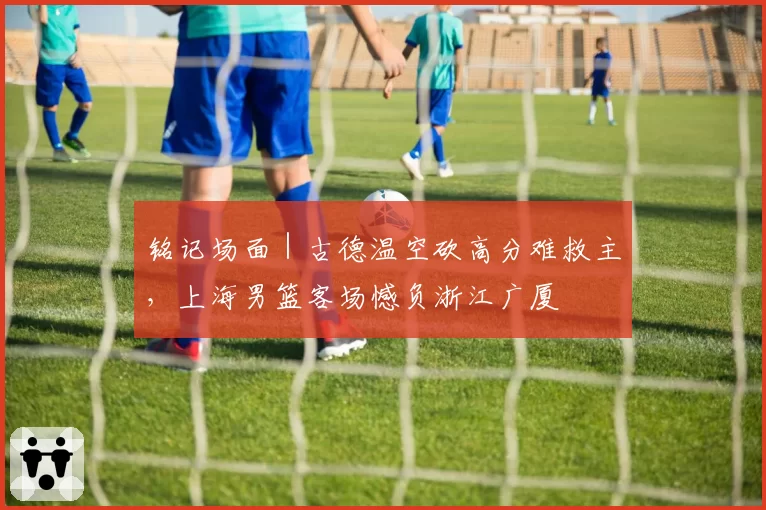 铭记场面｜古德温空砍高分难救主，上海男篮客场憾负浙江广厦