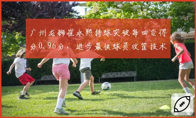 广州龙狮崔永熙持球突破每回合得分0.96分,进步最快球员攻筐技术日趋成熟