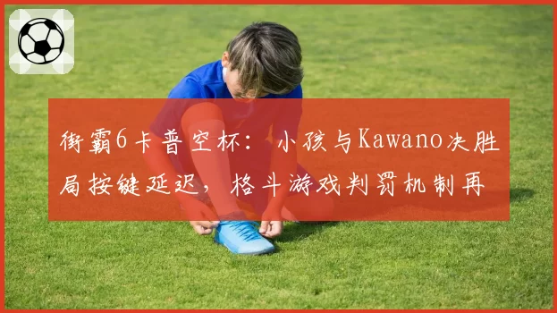 街霸6卡普空杯:小孩与Kawano决胜局按键延迟,格斗游戏判罚机制再遭质疑