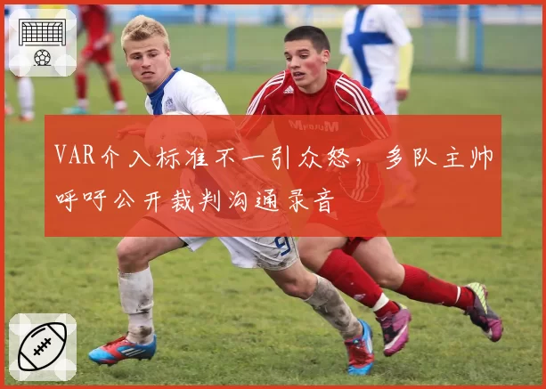 VAR介入标准不一引众怒,多队主帅呼吁公开裁判沟通录音