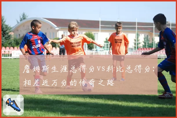 詹姆斯生涯总得分vs科比总得分:相差近万分的传奇之路