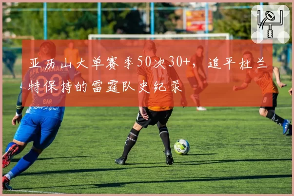 亚历山大单赛季50次30+,追平杜兰特保持的雷霆队史纪录