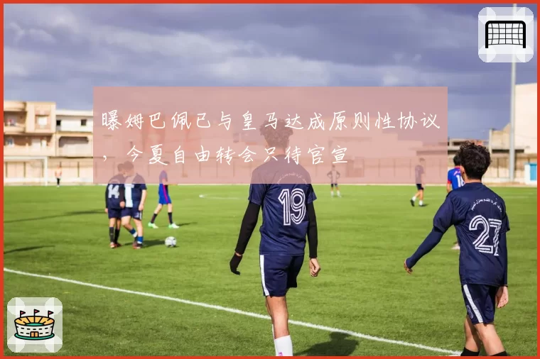 曝姆巴佩已与皇马达成原则性协议,今夏自由转会只待官宣