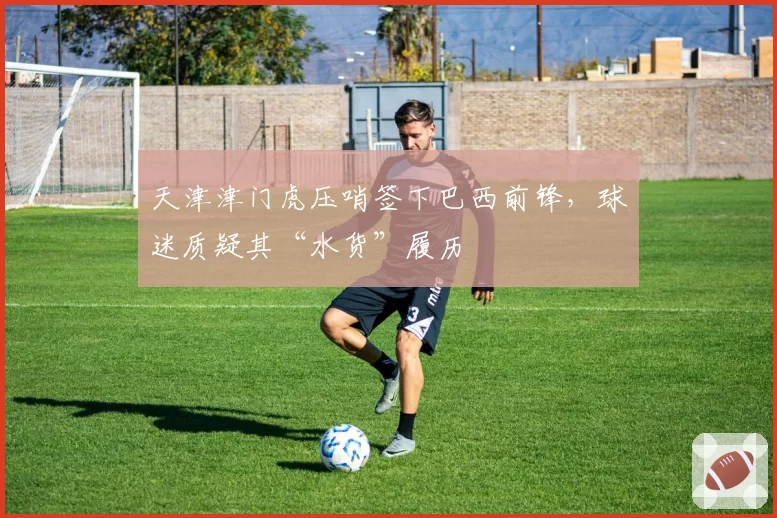 天津津门虎压哨签下巴西前锋,球迷质疑其“水货”履历