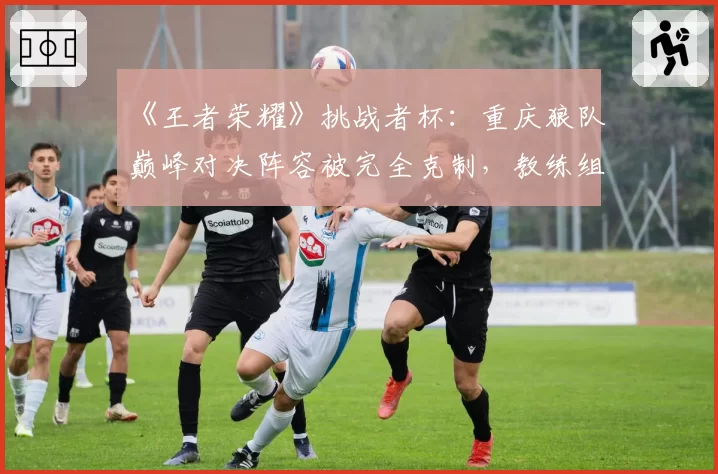 《王者荣耀》挑战者杯:重庆狼队巅峰对决阵容被完全克制,教练组赛训方向引质疑?