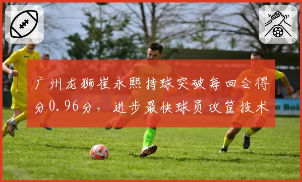 广州龙狮崔永熙持球突破每回合得分0.96分,进步最快球员攻筐技术日趋成熟