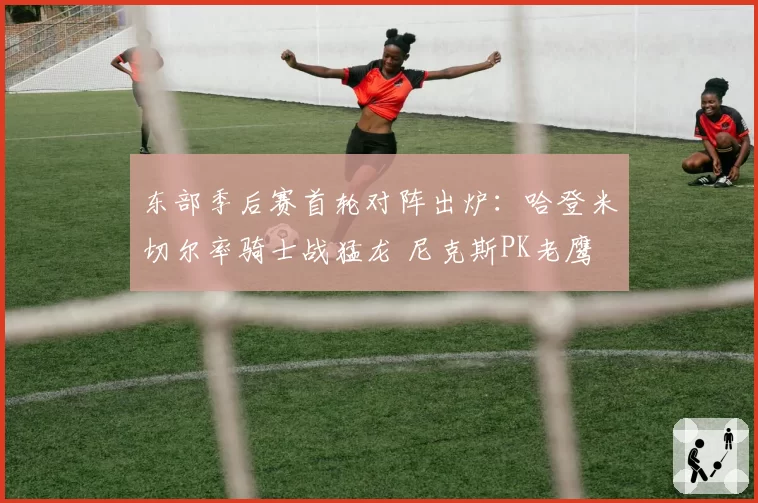 东部季后赛首轮对阵出炉:哈登米切尔率骑士战猛龙 尼克斯PK老鹰