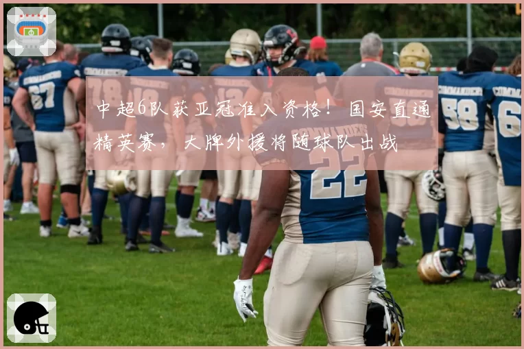 中超6队获亚冠准入资格！国安直通精英赛，大牌外援将随球队出战