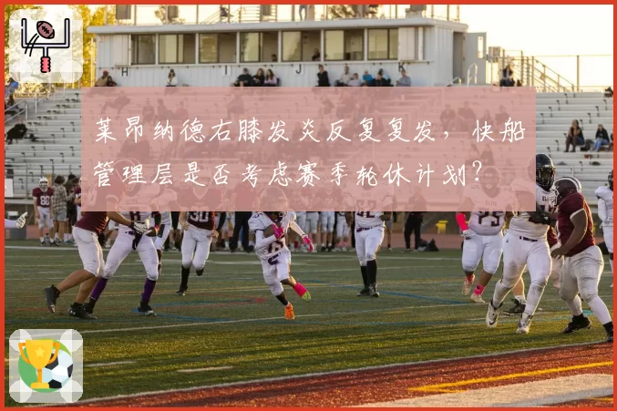 莱昂纳德右膝发炎反复复发,快船管理层是否考虑赛季轮休计划?
