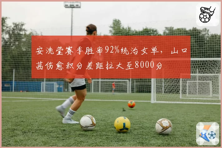 安洗莹赛季胜率92%统治女单,山口茜伤愈积分差距拉大至8000分