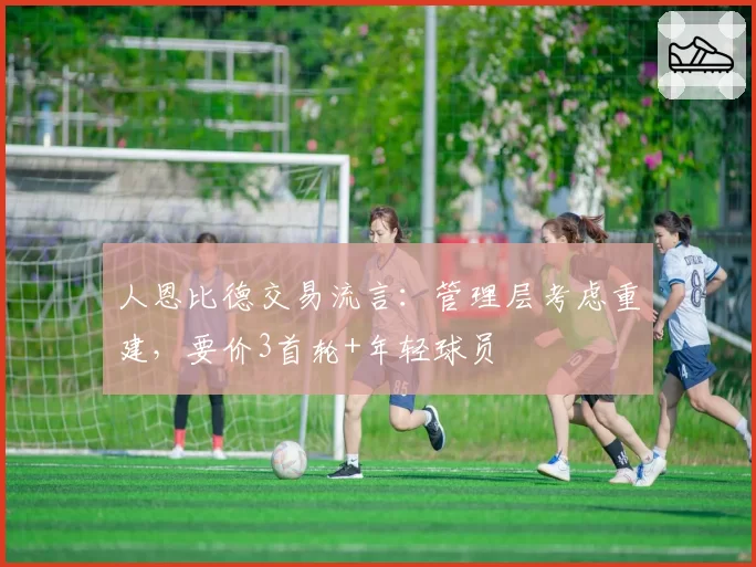 人恩比德交易流言:管理层考虑重建,要价3首轮+年轻球员