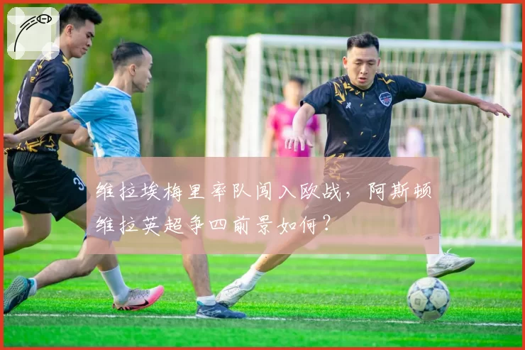 维拉埃梅里率队闯入欧战,阿斯顿维拉英超争四前景如何?