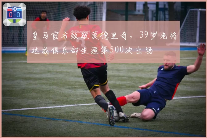 皇马官方致敬莫德里奇，39岁老将达成俱乐部生涯第500次出场