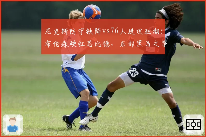 尼克斯防守铁阵vs76人进攻狂潮:布伦森硬扛恩比德,东部黑马之争白热化