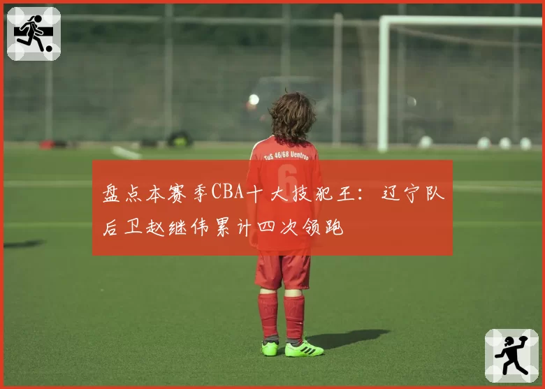 盘点本赛季CBA十大技犯王：辽宁队后卫赵继伟累计四次领跑