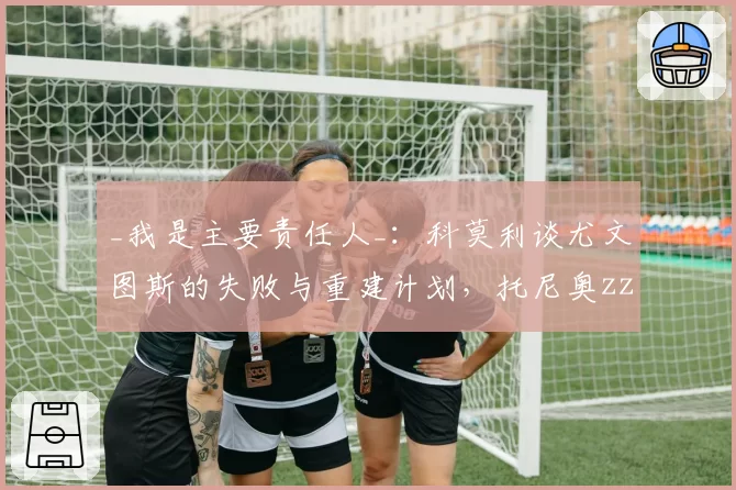 _我是主要责任人_：科莫利谈尤文图斯的失败与重建计划，托尼奥zzi成幕后关键人物