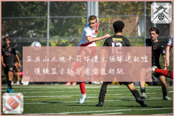 亚历山大绝平罚球遭主场球迷狂嘘,慢镜显示防守者垂直起跳