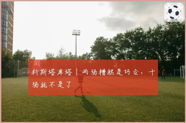 科斯塔库塔丨两场糟糕是巧合,十场就不是了